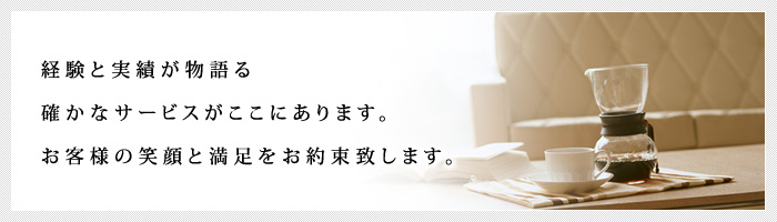 経験と実績が物語る確かなサービスがここにあります。お客様の笑顔と満足をお約束致します。 経験と実績が物語る確かなサービスがここにあります。お客様の笑顔と満足をお約束致します。