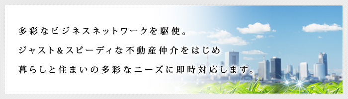 多彩なビジネスネットワークを駆使。ジャスト&スピーディな不動産仲介をはじめ、暮らしと住まいの多彩なニーズに即時対応します。 多彩なビジネスネットワークを駆使。ジャスト&スピーディな不動産仲介をはじめ、暮らしと住まいの多彩なニーズに即時対応します。